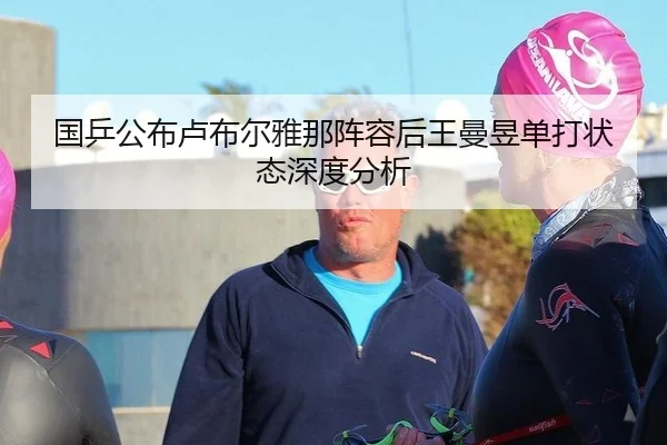 国乒公布卢布尔雅那阵容后王曼昱单打状态深度分析